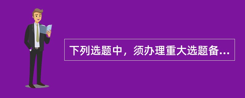 下列选题中，须办理重大选题备案手续的有（　　）。[2008年中级真题]