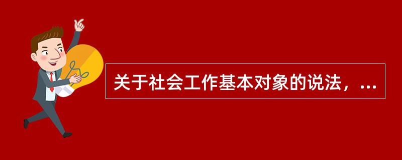 关于社会工作基本对象的说法，正确的是()。