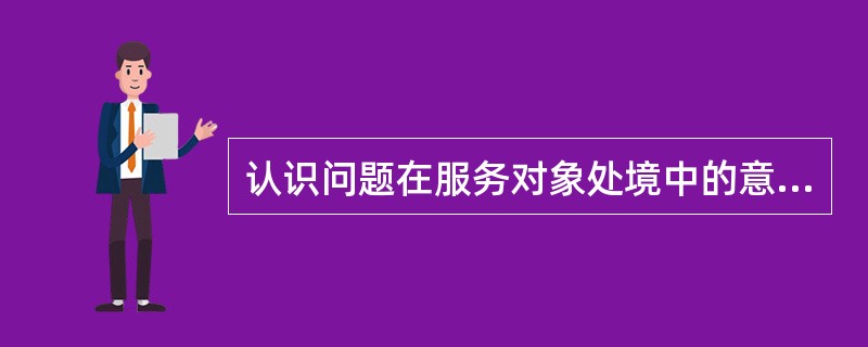 认识问题在服务对象处境中的意义属于识别()。