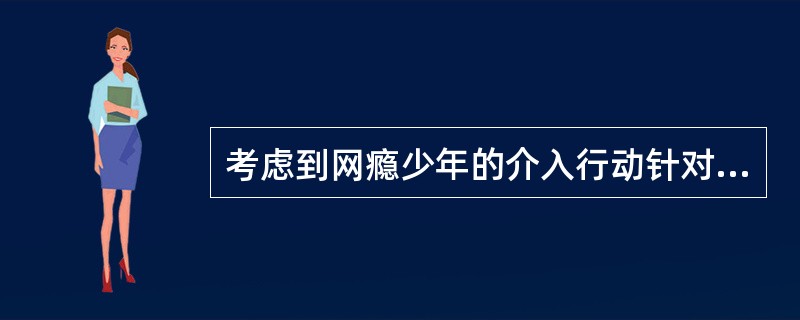 考虑到网瘾少年的介入行动针对其家庭进行时可能比只单纯针对个人有效得多，因此选择对其家庭进行介入行动。这里遵循的介入行动原则是（　　）。