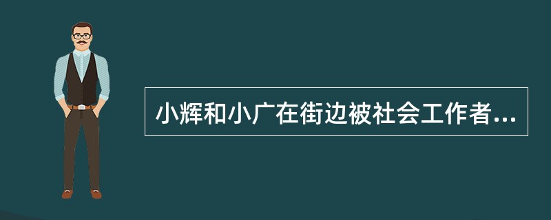 小辉和小广在街边被社会工作者发现，通过聊天得知小辉今年刚考上大学，由于无法承担学费，在路边乞讨，认识了流浪儿童小广。社会工作者了解情况后，为小辉提供了一笔临时性补助，并将小广送往社会救助站。上述社会工