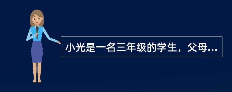 小光是一名三年级的学生，父母对他要求极其严格，每次考试不及格或者在班级的排名下降时，爸爸都会惩罚他。最近一段时间，小光的语文老师发现小光上课注意力不集中，而且不愿意跟同学玩耍，小光的老师将小光叫到办公