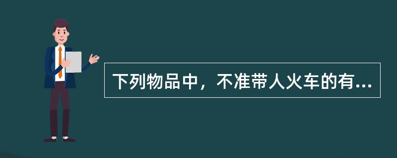 下列物品中，不准带人火车的有（）。