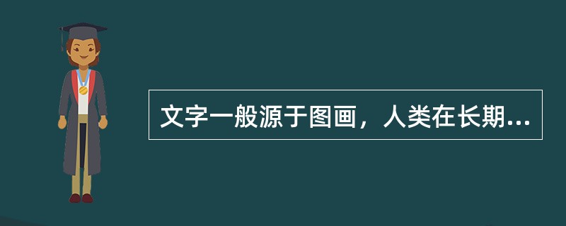 文字一般源于图画，人类在长期的社会生活中经历了用实物、结绳、契刻等方式记事和交流，最后发展为用图画记录客观世界并传递信息。（）