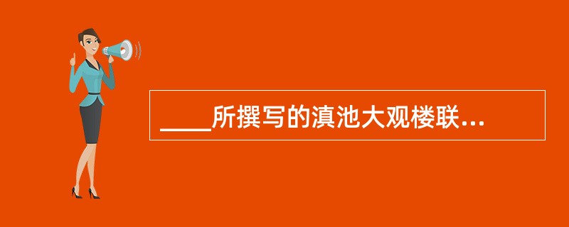 ____所撰写的滇池大观楼联被誉为“古今第一长联”。