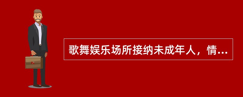 歌舞娱乐场所接纳未成年人，情节严重的，由县级人民政府文化主管部门责令停业整顿（　）。