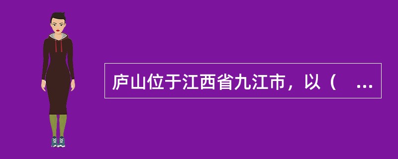 庐山位于江西省九江市，以（　）闻名于世，具有极高的科学价值和旅游观赏价值，素有“匡庐奇秀甲天下”之美誉。