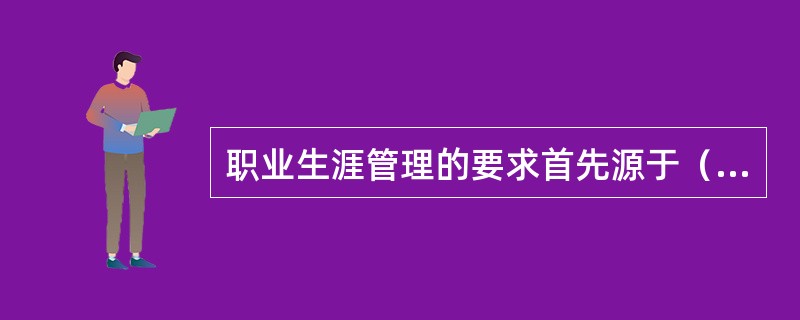 职业生涯管理的要求首先源于（　　）。(2013年5月真题)