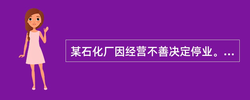 某石化厂因经营不善决定停业。根据《危险化学品安全管理条例》，该石化厂应采取有效措施，及时、妥善处置危险化学品生产装置、储存设施以及库存的危险化学品，处置方案应报所在地县级人民政府有关部门备案。备案的单