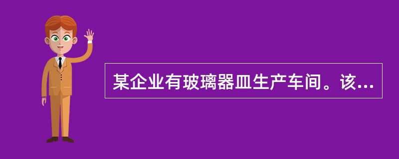 某企业有玻璃器皿生产车间。该企业的玻璃器皿制造分为烧制玻璃熔液、吹制成型和退火处理三道主要工序，烧制玻璃溶液的主要装置是玻璃熔化池炉。<br />烧制时，从炉顶部侧面人工加入石英砂（二氧化