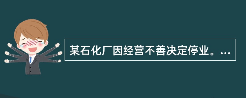 某石化厂因经营不善决定停业。根据《危险化学品安全管理条例》，该石化厂应采取有效措施，及时、妥善处置危险化学品生产装置、储存设施以及库存的危险化学品，处置方案应报所在地县级人民政府有关部门备案。备案的单