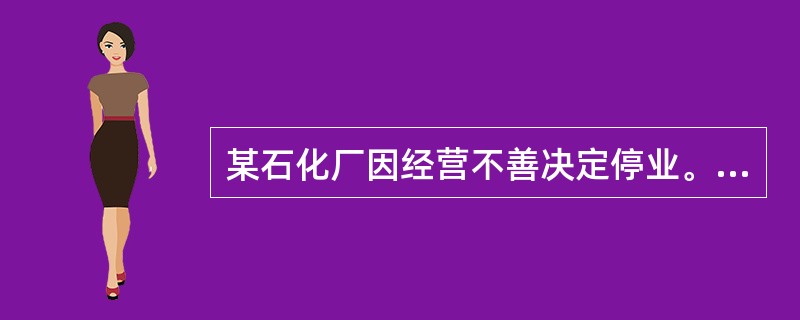 某石化厂因经营不善决定停业。根据《危险化学品安全管理条例》，该石化厂应采取有效措施，及时、妥善处置危险化学品生产装置、储存设施以及库存的危险化学品，处置方案应报所在地县级人民政府有关部门备案。备案的单