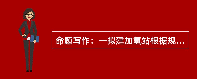 命题写作：一拟建加氢站根据规划其东侧隔10米宽的绿化带即为城市主干道，且到城市主干道东侧的居民区围墙距离约100米，南面为公交枢纽，站址与公交枢纽之间是一条公路。加氢站北侧和西侧为空地。加氢站总平面布
