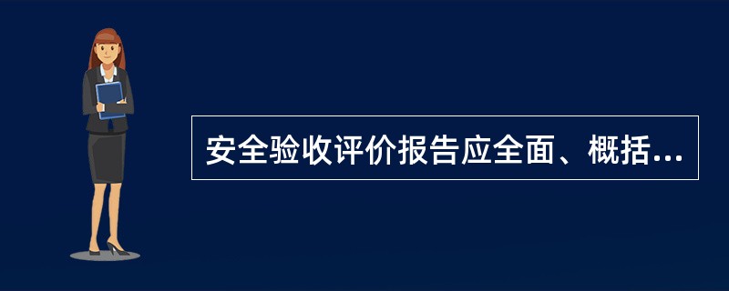 安全验收评价报告应全面、概括地反映安全评价过程的全部工作，评价报告应包括：①目的；②概况；③评价依据；④危险、有害因素的辨识与分析；⑤安全评价方法选择；⑥评价单元的划分；⑦安全对策措施建议；⑧安全评价