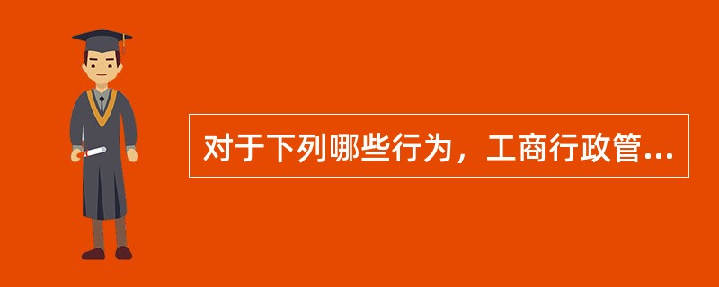 对于下列哪些行为，工商行政管理部门可以给予行政处罚（）