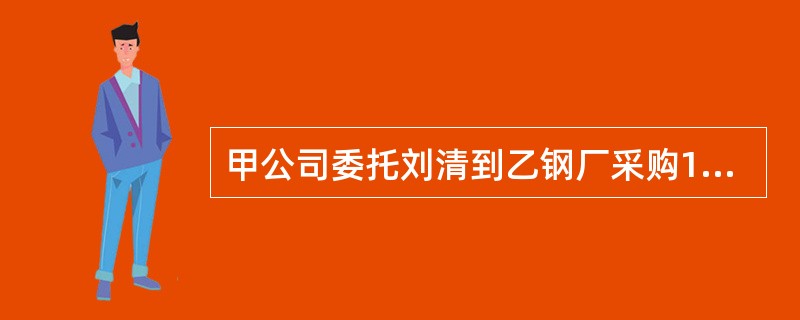 甲公司委托刘清到乙钢厂采购10吨螺纹钢，甲公司向刘清签发了授权委托书，载明了采购螺纹钢的数量、价格限度等内容。刘清到乙钢厂后发现该钢厂生产两种型号的螺纹钢，刘清即采购了一种比较畅销的螺纹钢。钢材运回后