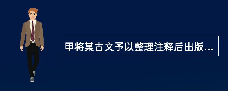 甲将某古文予以整理注释后出版，乙经甲同意将其译成法语，下列说法中正确的有（）
