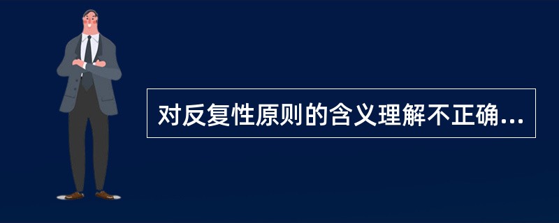 对反复性原则的含义理解不正确的是（）。