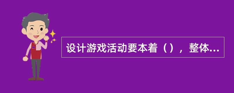 设计游戏活动要本着（），整体教育思想，差异性，环境育人和反复性等原则。