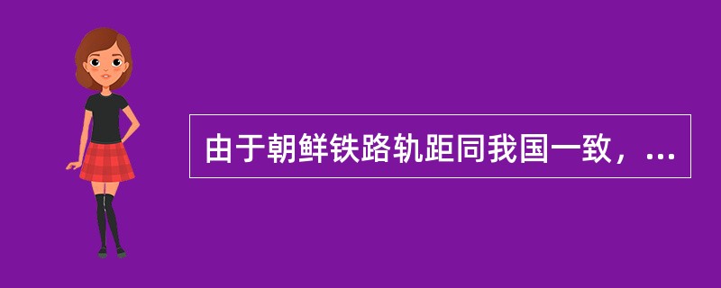 由于朝鲜铁路轨距同我国一致，现在运往朝鲜的货物不用换装，可以原车运往朝鲜。（）