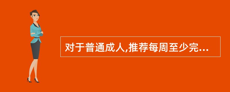 对于普通成人,推荐每周至少完成大肌肉群参与的（）分钟中等强度有氧活动，或每周累计至少（）分钟高强度有氧活动，或中等和高强度两种活动相当量的组合。