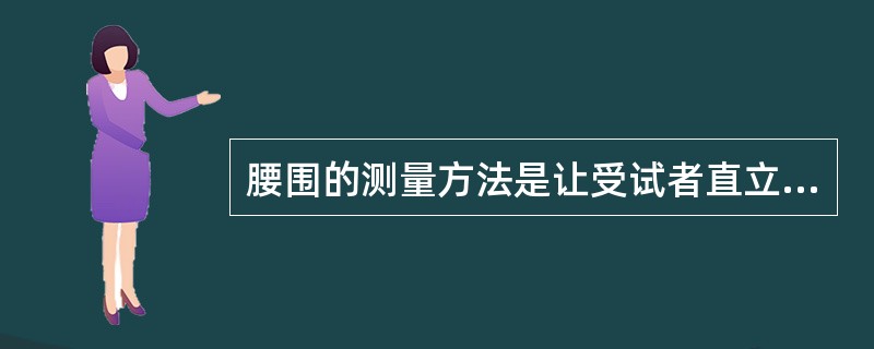 腰围的测量方法是让受试者直立，两脚分开30～40cm，用一个没有弹性、最小刻度为1mm的软尺放在右侧腋中线髂骨上缘与第十二肋骨下缘连线的中点（通常是腰部的天然最窄部位），沿水平方向围绕腹部一周，紧贴而