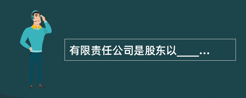 有限责任公司是股东以______为限对公司承担责任，公司以______为限对公司债务承担有限责任的公司。（）[2008年11月二级真题]