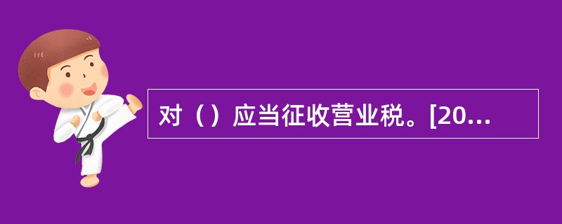 对（）应当征收营业税。[2007年5月三级真题]