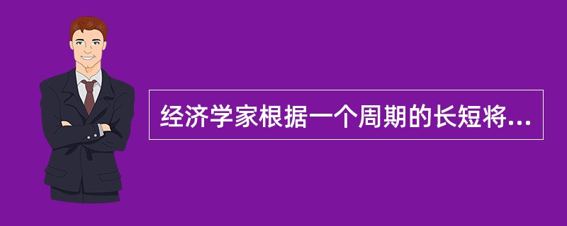 经济学家根据一个周期的长短将经济周期分为（）。