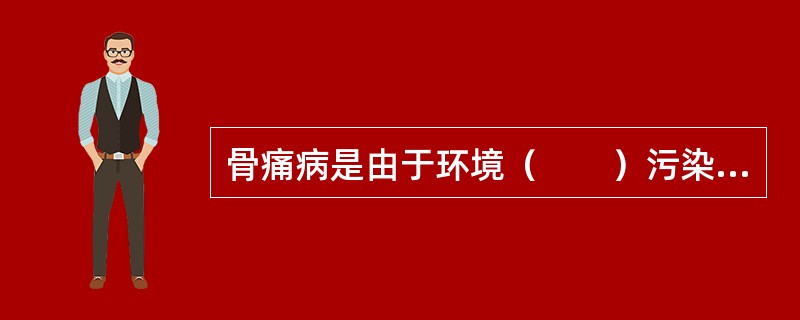 骨痛病是由于环境（　　）污染通过食物链而引起的人体慢性中毒。