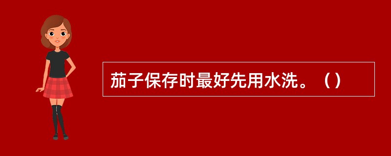 茄子保存时最好先用水洗。（）