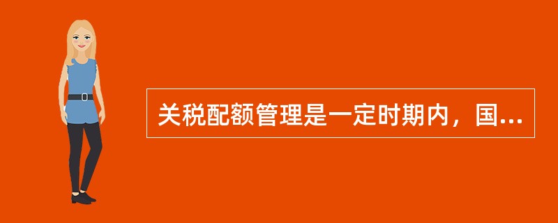 关税配额管理是一定时期内，国家对部分商品的进口制定关税配额税率并规定该商品进口数量总额，在限额内进口的，按照关税配额税率征税进口，超出限额则按照配额外税率征税，是一种绝对数量的限制。()