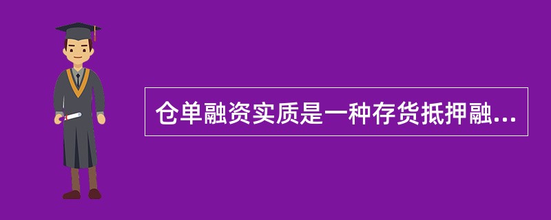 仓单融资实质是一种存货抵押融资方式，通过银行、仓储公司和企业的三方协议，引入专业仓储公司在融资过程中发挥监督保管抵押物、对抵押物进行价值评估、担保等作用，实现以企业存货仓单抵押的融资方式。（　　）