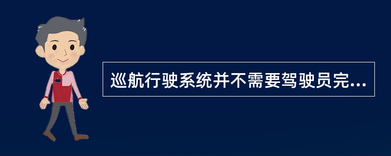 巡航行驶系统并不需要驾驶员完成制动、转向等操作，系统都能自动完成。（）