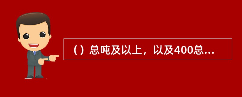 （）总吨及以上，以及400总吨以下但核定载运15人以上的现有船舶，自2014年1月1日起应符合国内海船法规第5篇第5章防止船舶生活污水污染规定。