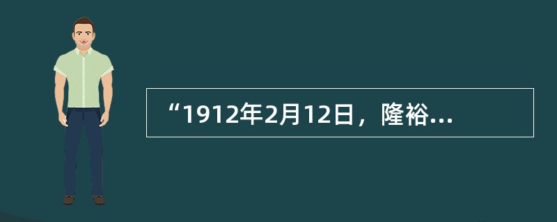 “1912年2月12日，隆裕太后以宣统皇帝的名义发布诏书宣布清帝退位。宣读完退位诏书，隆裕太后失声痛哭，一个统治中国长达268年之久的王朝，在孤儿寡母的涟涟泪水中走到了终点。”导致清帝退位.清朝灭亡的