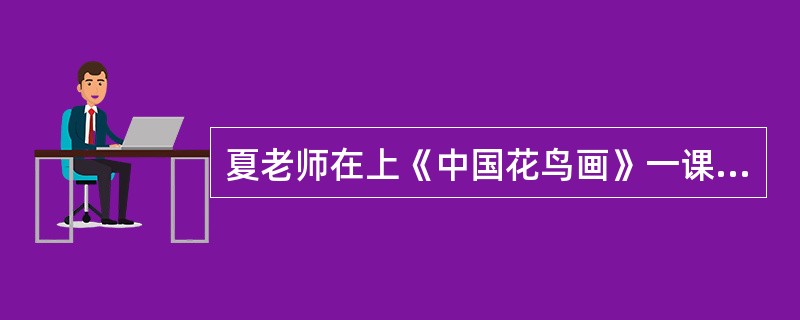 夏老师在上《中国花鸟画》一课时，为了让学生更好地掌握中国花鸟画的特性，以便画出很好的中国花鸟画作品，便把中国花鸟画的教学分成了几个步骤，按照严格的步骤顺序在黑板上展示荷花.梅花.竹子.鸟等作画过程，学