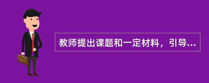 教师提出课题和一定材料，引导学生自己进行分析、综合、抽象、概括等一系列活动，最后得出学习结果的方法即（）。