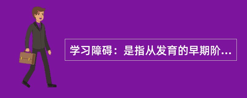 学习障碍：是指从发育的早期阶段起，儿童获得学习技能的正常方式受损，这种损害不是单纯缺乏学习机会的结果；不是智力发展迟缓的结果；也不是后天的脑外伤或疾病的结果。这种障碍来源于认知处理过程的异常，表现在阅