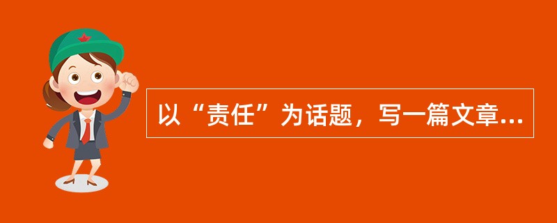 以“责任”为话题，写一篇文章。要求观点明确，论述具体，条理清楚，语言流畅。不少于800字。