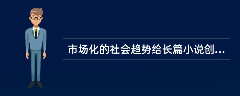 市场化的社会趋势给长篇小说创作也带来了不少消极影响。为了商业价值往往要迎合不同层次的文化消费心理，忽视文学应有的认识作用与教育作用，娱乐至上超越了应有的精神追求，以致平庸大行其道，媚俗倾向屡禁不止。为