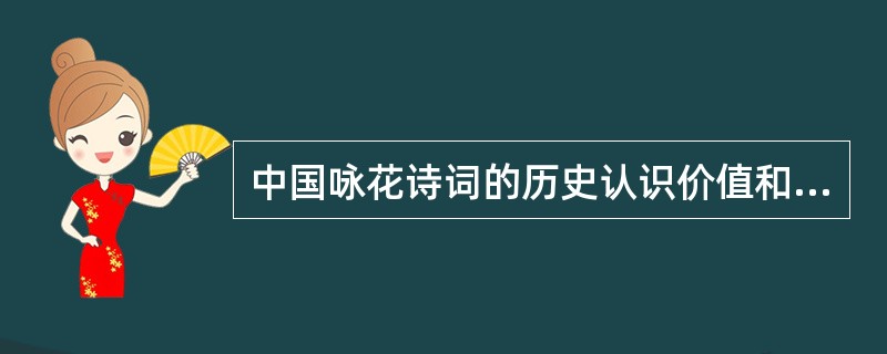 中国咏花诗词的历史认识价值和艺术审美价值是不容忽视的。它通过人们对花的审美态度和欣赏情调，曲折地反映了人的种种处境和对生活的理解。我们在阅读鉴赏咏花诗词的同时，考虑历代诗人、词人的不同创作心态以及与之