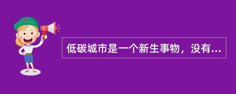 低碳城市是一个新生事物，没有现成可借鉴的模式。专家指出，对低碳经济的认识问题上，首先需要澄清“低碳等于贫困”、“低碳等于高成本”等误区。低碳经济是在较高的文明发展水平前提下，出现的一种碳生产力水平较高