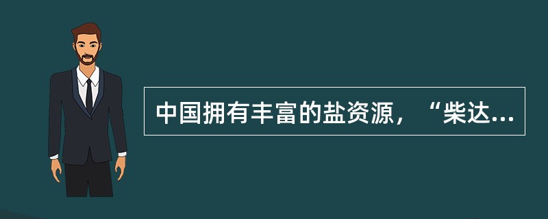 中国拥有丰富的盐资源，“柴达木”是蒙古语“盐泽”的意思，柴达木盆地有33个盐湖，据初步勘探结果，柴达木盆地盐储量为600多亿吨，占全国探明储量的一半以上，它不仅是中国盐矿之冠，也是世界盐矿之冠。世界卫