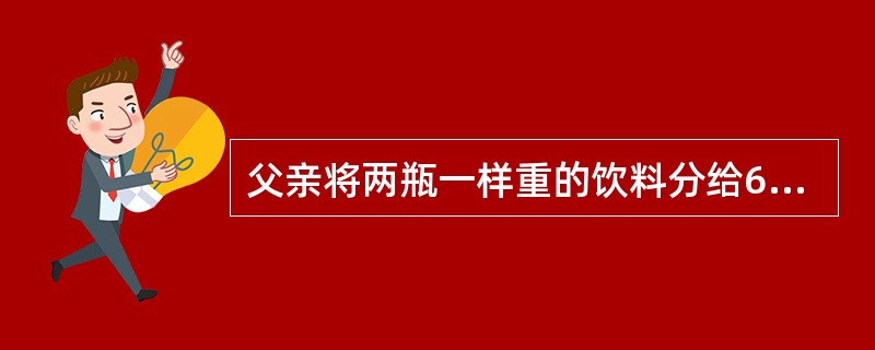 父亲将两瓶一样重的饮料分给6岁的小明和8岁的小光两兄弟．开始时两个孩子都知道两瓶饮料是一样多的。父亲将其中一瓶倒入一个大杯中，另一瓶倒入一个小杯中．让小明先挑选。小明选了大杯饮料并开心地说：“这杯多”