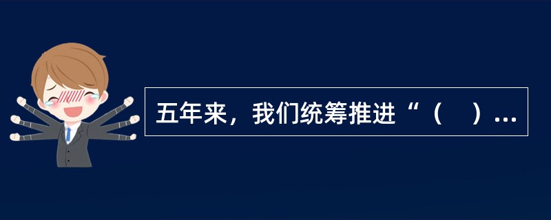 五年来，我们统筹推进“（　）”总体布局、协调推进“（　）”战略布局，“十二五”规划胜利完成，“十三五”规划顺利实施，党和国家事业全面开创新局面。