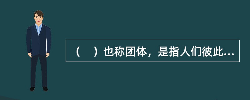 （　）也称团体，是指人们彼此之间为了一定的共同目的，以一定的方式结合到一起，彼此之间存在相互作用，心理上存在共同感并具有情感联系的两人以上的人群。