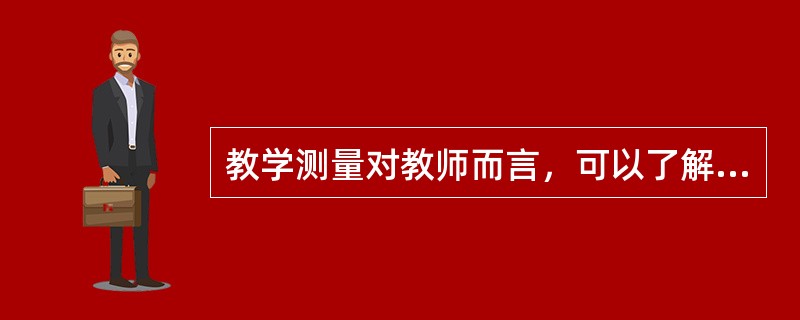 教学测量对教师而言，可以了解学生能力与品格的形成状况，以更明确地调整教学目标、教学内容和教学方法，提高学生的学习成效，加速心理结构的形成，对学生而言，明确自己对有关知识、技能的掌握情况，调节自己的学习