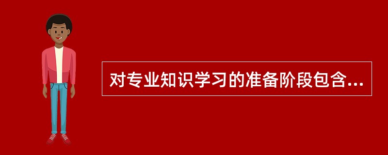 对专业知识学习的准备阶段包含（）。<br />①知识基础的准备，②学习动机的准备，③学习时间的准备，④学习空间的准备，⑤身心发展的准备。