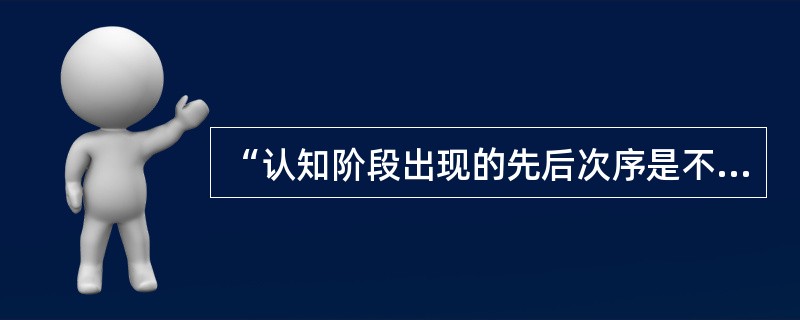 “认知阶段出现的先后次序是不变的，具有普遍性，但对应于具体年龄段却不是一成不变的，存在个体差异。每一阶段所具有的独特稳定的认知结构决定了儿童行为的一般特点。而且认知结构的发展是一个连续构造的过程。”皮